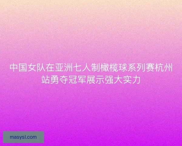 中国女队在亚洲七人制橄榄球系列赛杭州站勇夺冠军展示强大实力