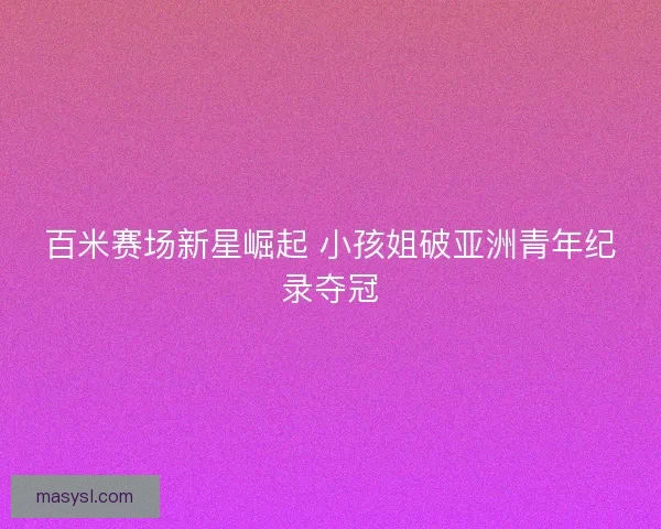 百米赛场新星崛起 小孩姐破亚洲青年纪录夺冠